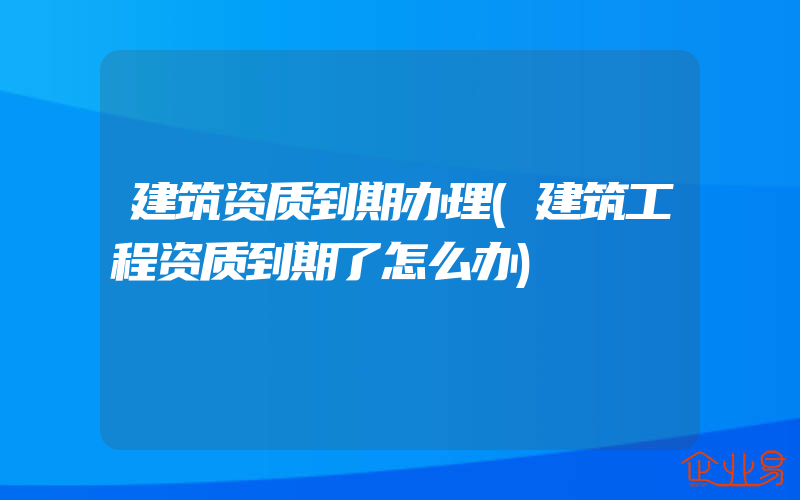 建筑资质到期办理(建筑工程资质到期了怎么办)