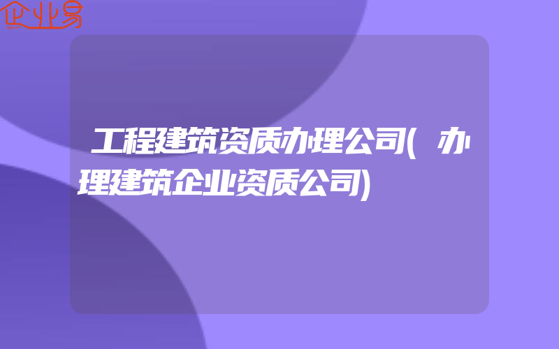 工程建筑资质办理公司(办理建筑企业资质公司)