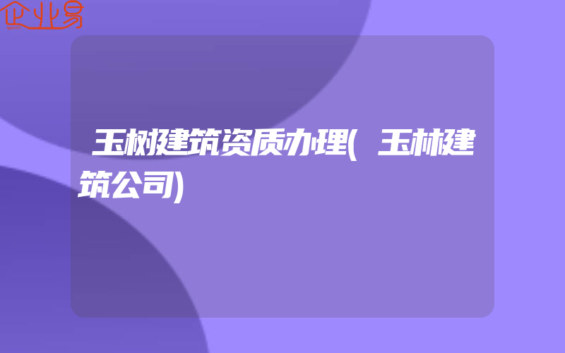 玉树建筑资质办理(玉林建筑公司)