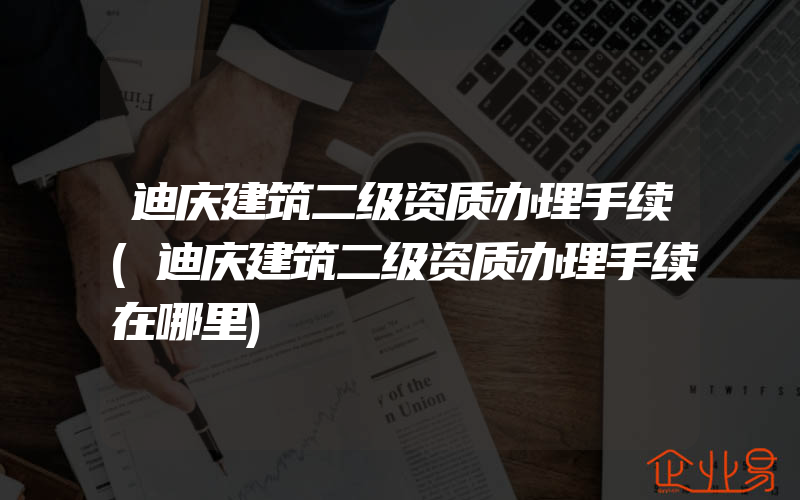 迪庆建筑二级资质办理手续(迪庆建筑二级资质办理手续在哪里)