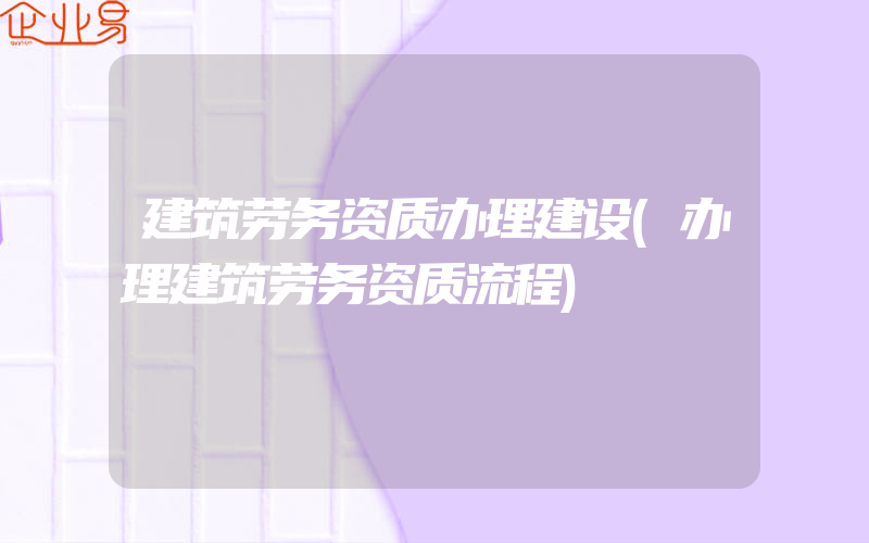 建筑劳务资质办理建设(办理建筑劳务资质流程)