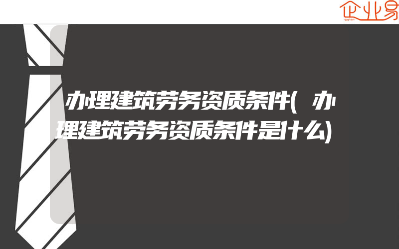 办理建筑劳务资质条件(办理建筑劳务资质条件是什么)