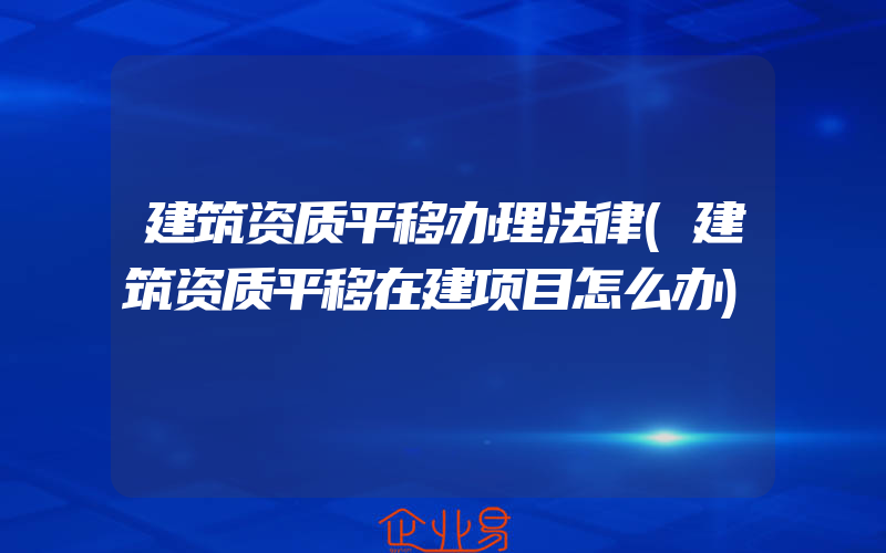 建筑资质平移办理法律(建筑资质平移在建项目怎么办)