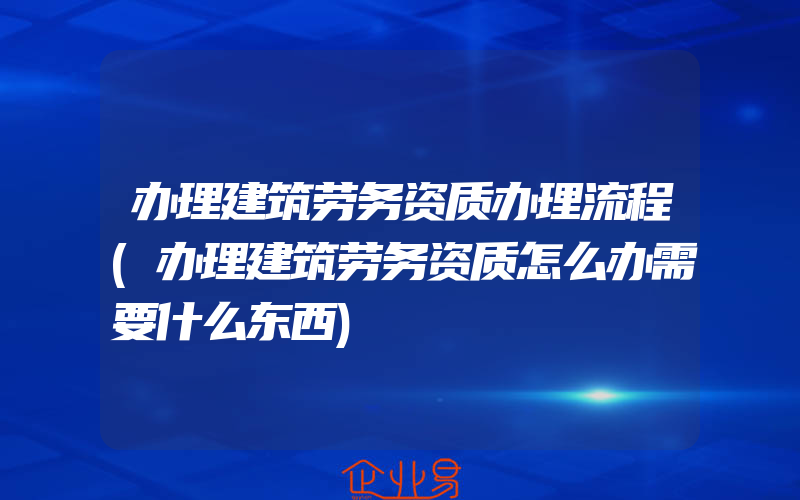 办理建筑劳务资质办理流程(办理建筑劳务资质怎么办需要什么东西)