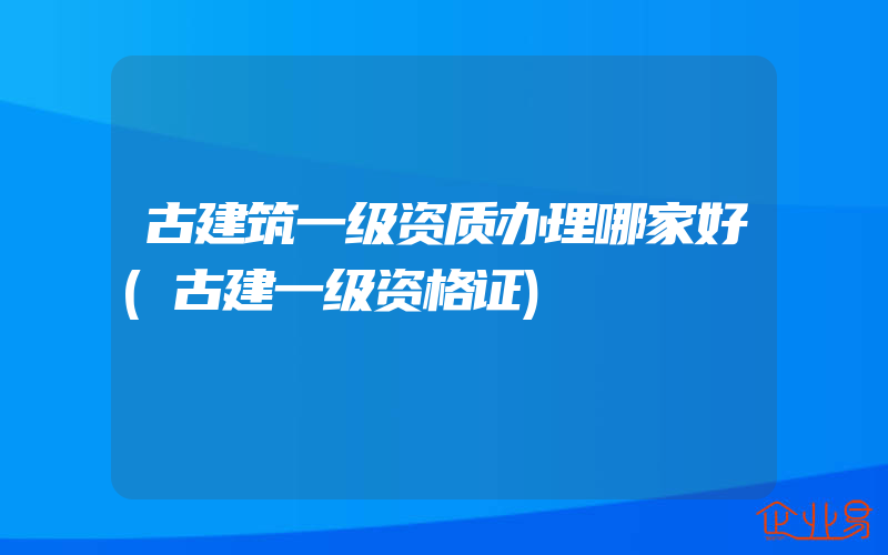 古建筑一级资质办理哪家好(古建一级资格证)