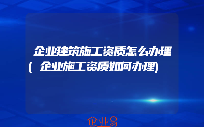 企业建筑施工资质怎么办理(企业施工资质如何办理)