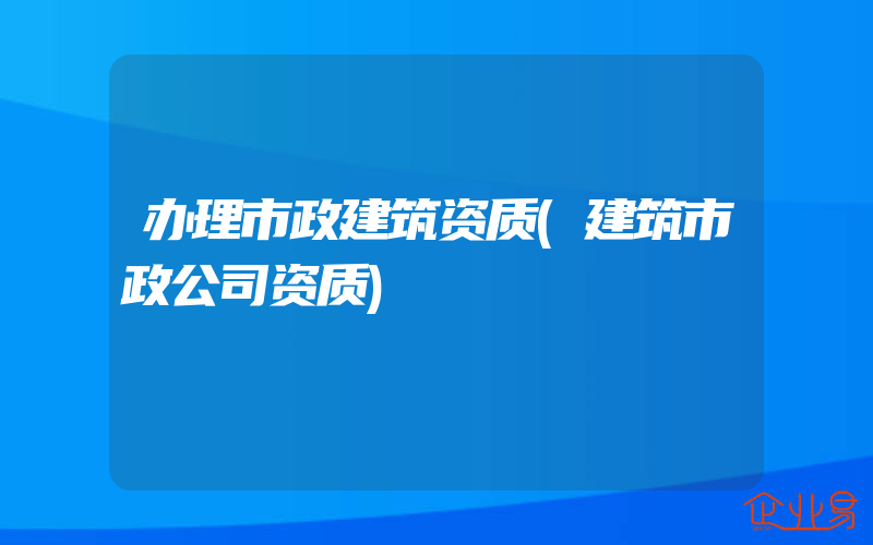 办理市政建筑资质(建筑市政公司资质)