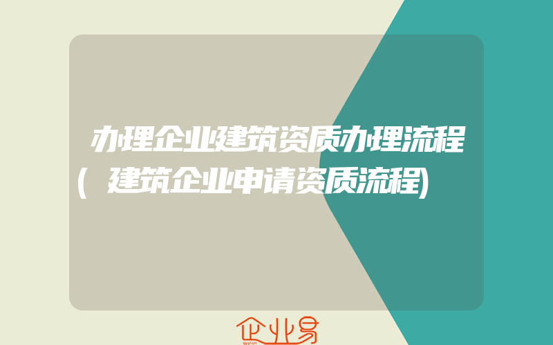 办理企业建筑资质办理流程(建筑企业申请资质流程)