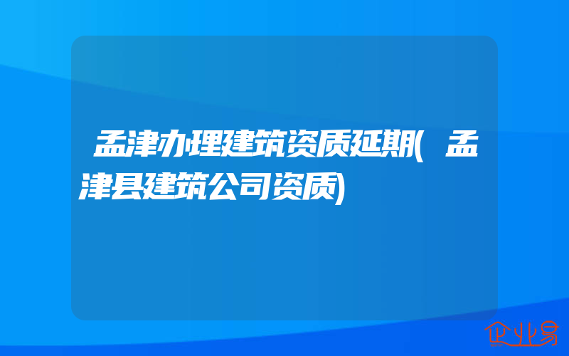 孟津办理建筑资质延期(孟津县建筑公司资质)