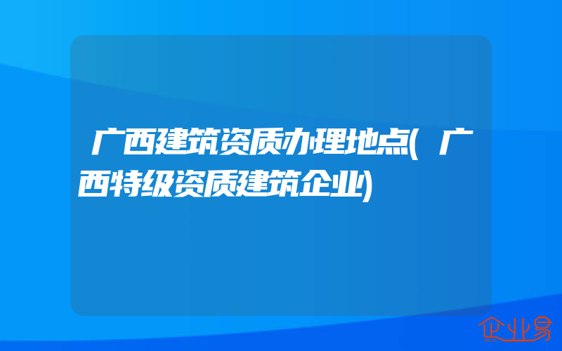 广西建筑资质办理地点(广西特级资质建筑企业)