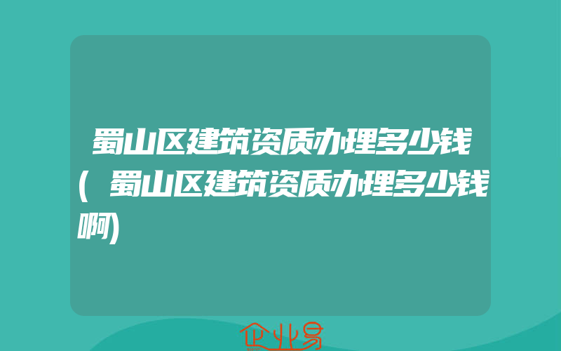 蜀山区建筑资质办理多少钱(蜀山区建筑资质办理多少钱啊)