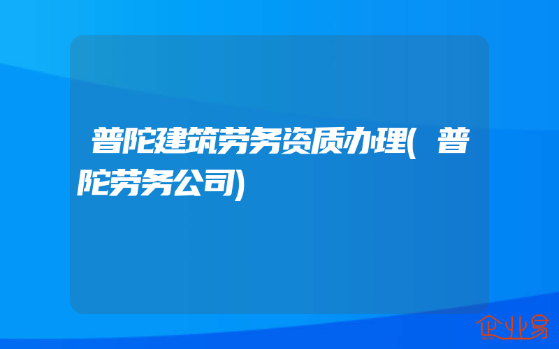 普陀建筑劳务资质办理(普陀劳务公司)