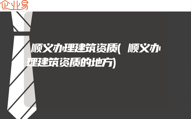 顺义办理建筑资质(顺义办理建筑资质的地方)