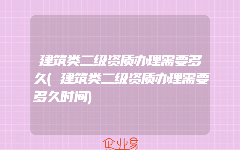 建筑类二级资质办理需要多久(建筑类二级资质办理需要多久时间)