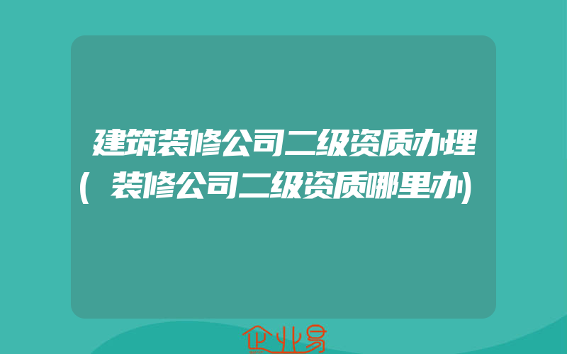 建筑装修公司二级资质办理(装修公司二级资质哪里办)