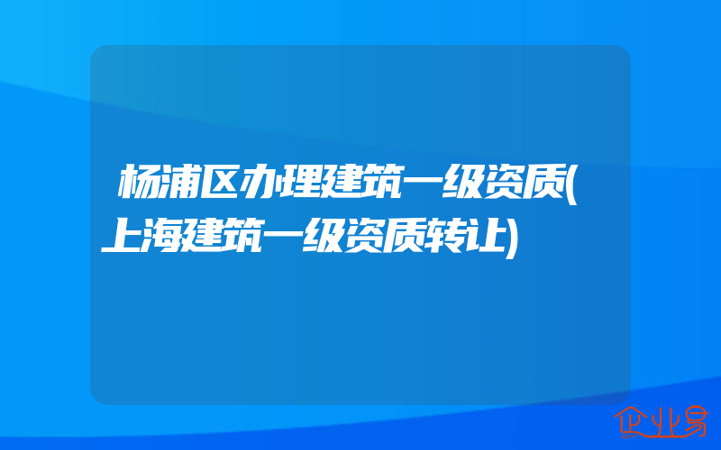 杨浦区办理建筑一级资质(上海建筑一级资质转让)