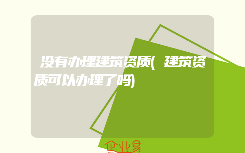 没有办理建筑资质(建筑资质可以办理了吗)