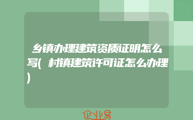 乡镇办理建筑资质证明怎么写(村镇建筑许可证怎么办理)