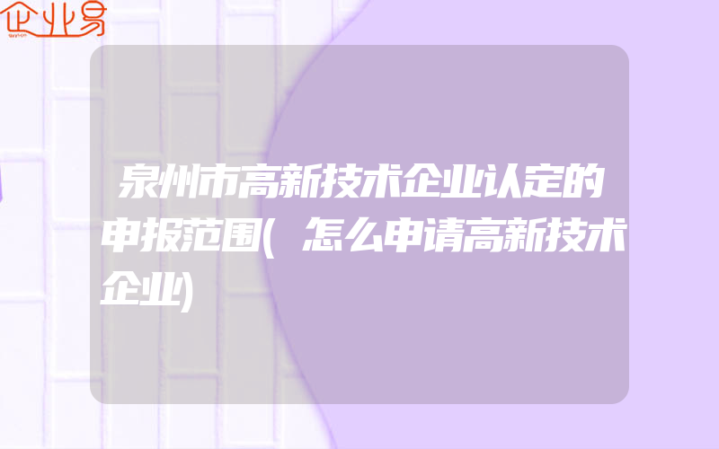 泉州市高新技术企业认定的申报范围(怎么申请高新技术企业)