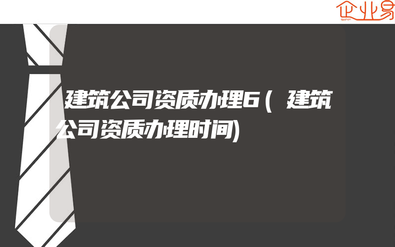 建筑公司资质办理6(建筑公司资质办理时间)