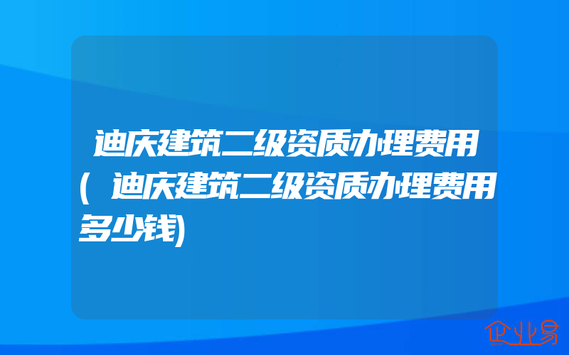 迪庆建筑二级资质办理费用(迪庆建筑二级资质办理费用多少钱)