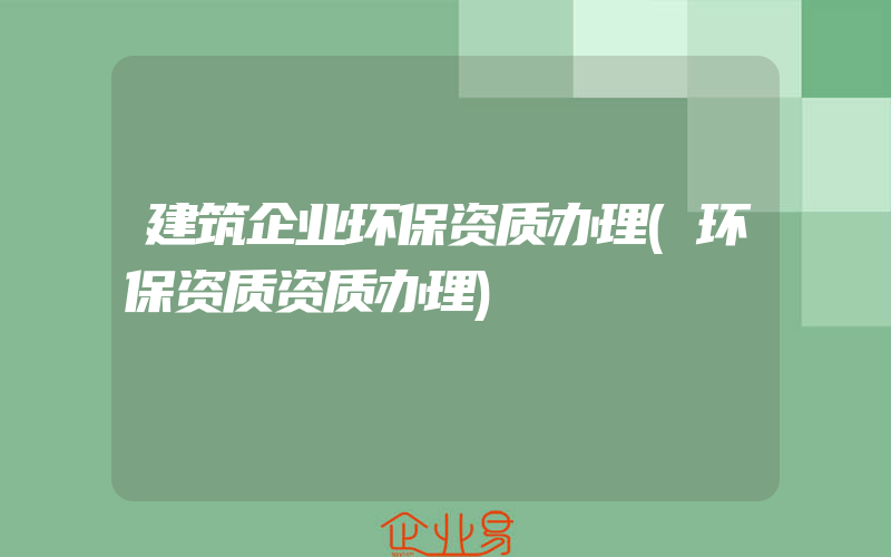 建筑企业环保资质办理(环保资质资质办理)