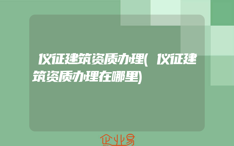 仪征建筑资质办理(仪征建筑资质办理在哪里)