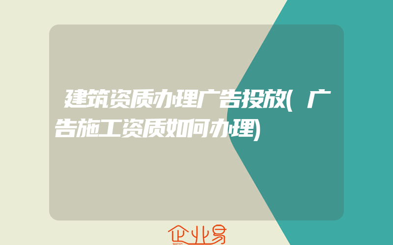 建筑资质办理广告投放(广告施工资质如何办理)