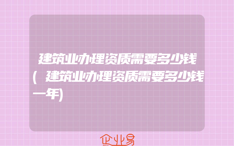 建筑业办理资质需要多少钱(建筑业办理资质需要多少钱一年)