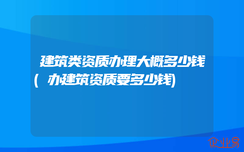 建筑类资质办理大概多少钱(办建筑资质要多少钱)