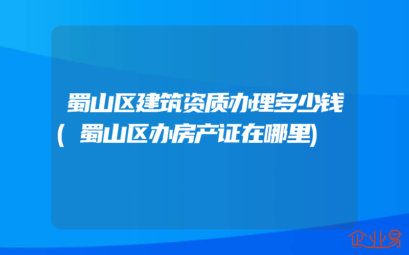 蜀山区建筑资质办理多少钱(蜀山区办房产证在哪里)