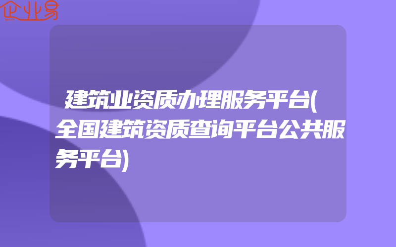 建筑业资质办理服务平台(全国建筑资质查询平台公共服务平台)