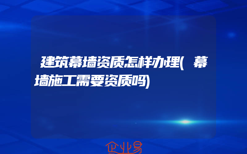 建筑幕墙资质怎样办理(幕墙施工需要资质吗)