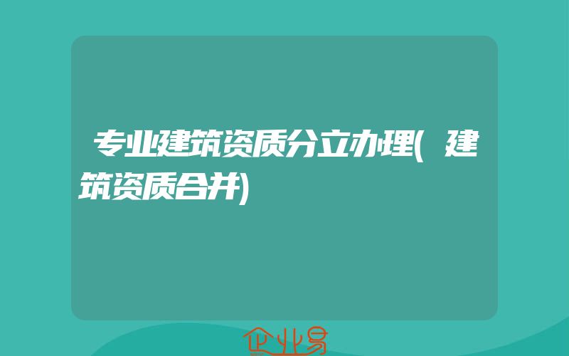 专业建筑资质分立办理(建筑资质合并)