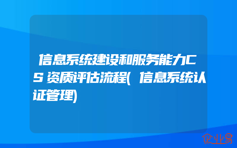 信息系统建设和服务能力CS资质评估流程(信息系统认证管理)