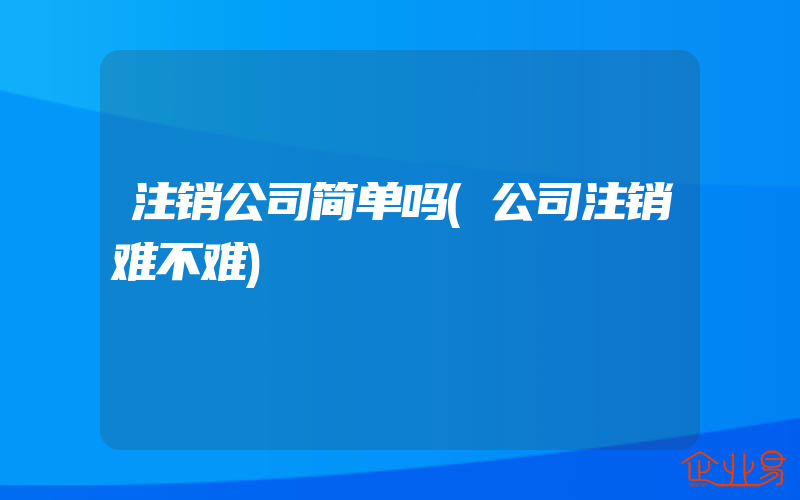 注销公司简单吗(公司注销难不难)