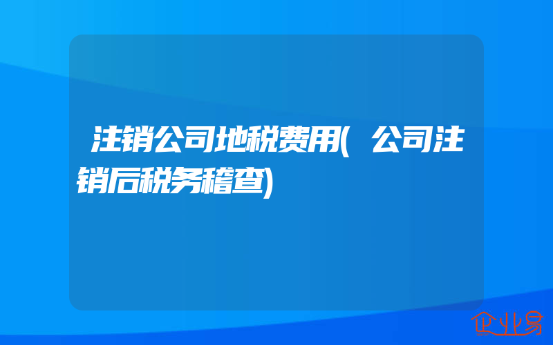 注销公司地税费用(公司注销后税务稽查)