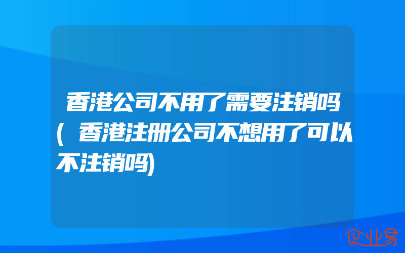 香港公司不用了需要注销吗(香港注册公司不想用了可以不注销吗)