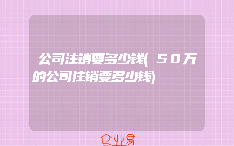 公司注销要多少钱(50万的公司注销要多少钱)