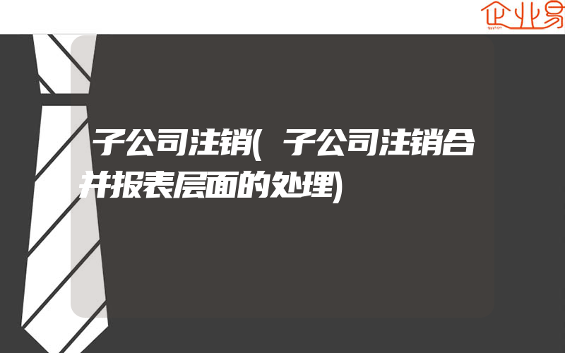 子公司注销(子公司注销合并报表层面的处理)