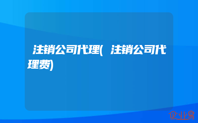 注销公司代理(注销公司代理费)