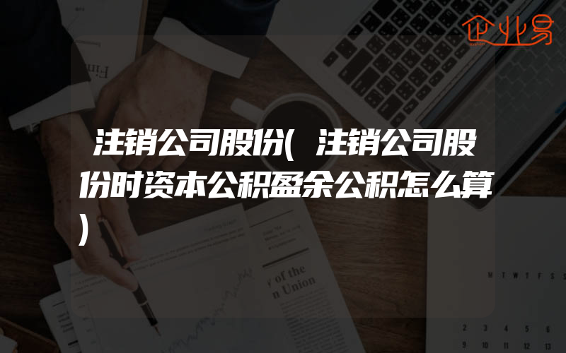 注销公司股份(注销公司股份时资本公积盈余公积怎么算)