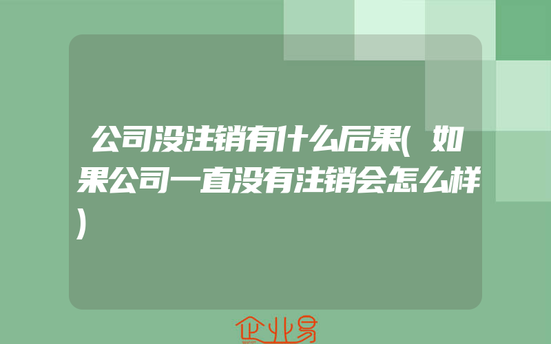 公司没注销有什么后果(如果公司一直没有注销会怎么样)