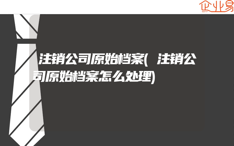 注销公司原始档案(注销公司原始档案怎么处理)