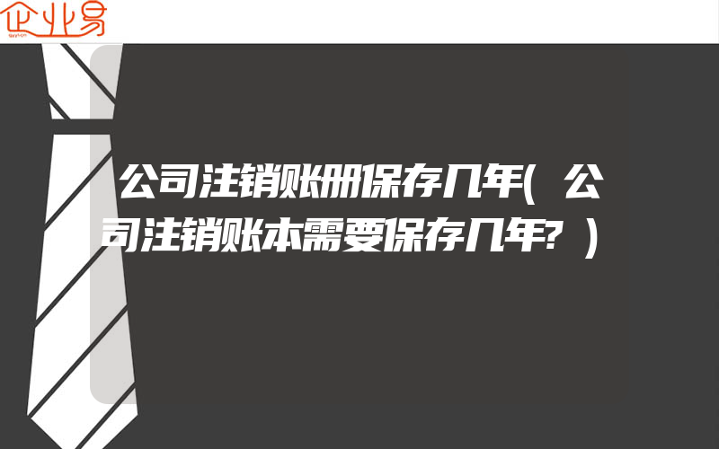 公司注销账册保存几年(公司注销账本需要保存几年?)