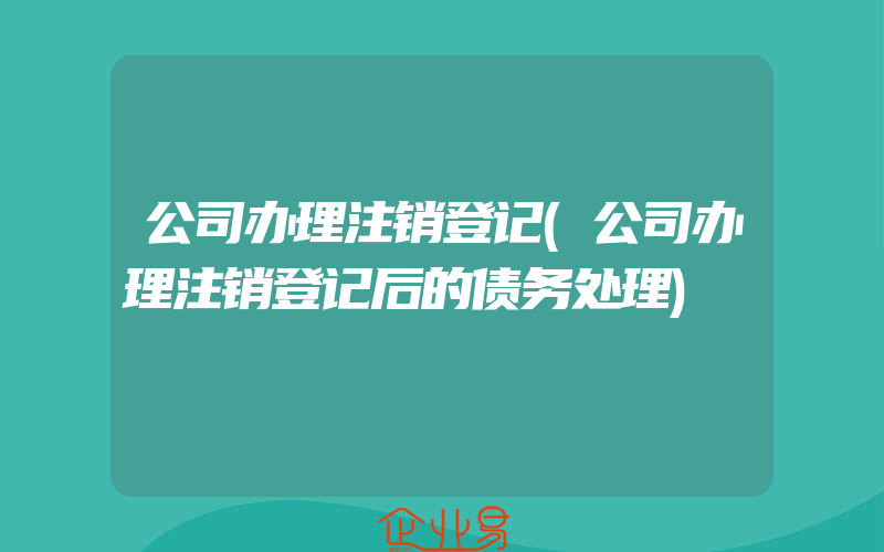 公司办理注销登记(公司办理注销登记后的债务处理)