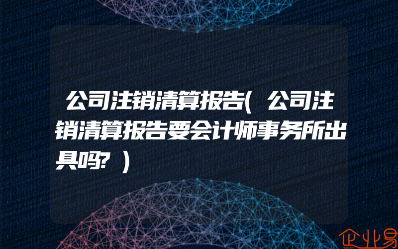 公司注销清算报告(公司注销清算报告要会计师事务所出具吗?)