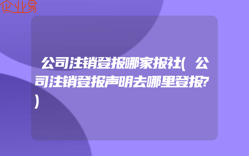 公司注销登报哪家报社(公司注销登报声明去哪里登报?)