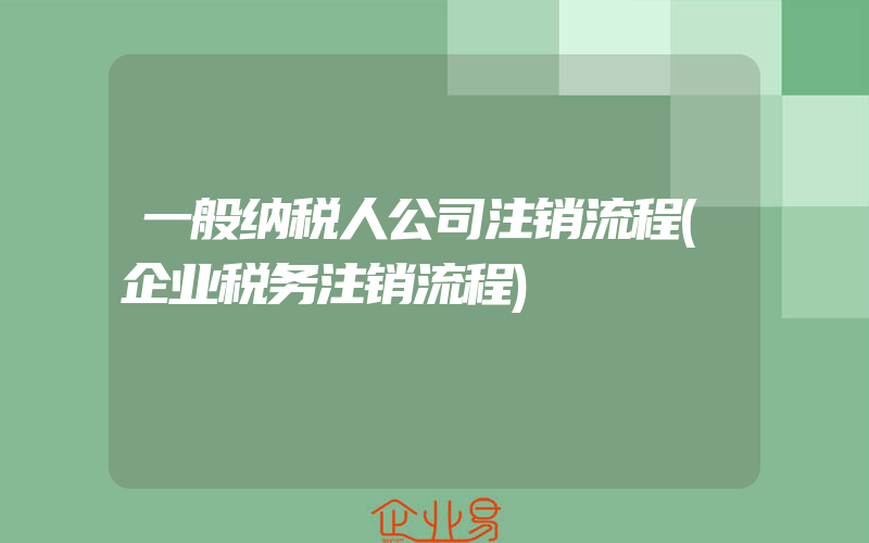 一般纳税人公司注销流程(企业税务注销流程)