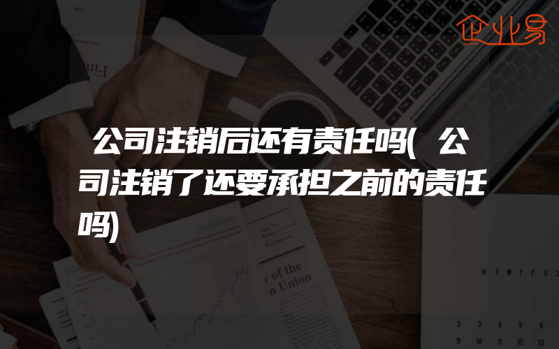 公司注销后还有责任吗(公司注销了还要承担之前的责任吗)